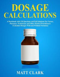 Cover image for Dosage Calculations: A Workbook with 120 Questions and Full Solutions For Nurses, Pharmacy Technicians and Other Medical Practitioners (Calculate Dosages With and Without Formulas)