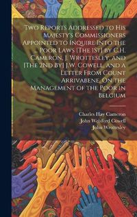 Cover image for Two Reports Addressed to His Majesty's Commissioners Appointed to Inquire Into the ... Poor Laws [The 1St] by C.H. Cameron, J. Wrottesley, and [The 2Nd By] J.W. Cowell, and a Letter From Count Arrivabene, On the Management of the Poor in Belgium