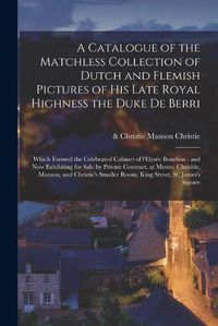 Cover image for A Catalogue of the Matchless Collection of Dutch and Flemish Pictures of His Late Royal Highness the Duke De Berri: Which Formed the Celebrated Cabinet of L'Elysee Bourbon: and Now Exhibiting for Sale by Private Contract, at Messrs. Chrisitie, ...