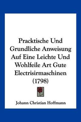 Pracktische Und Grundliche Anweisung Auf Eine Leichte Und Wohlfeile Art Gute Electrisirmaschinen (1798)