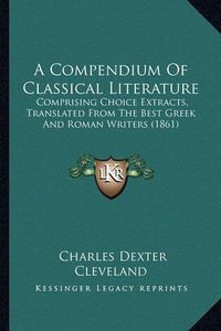 Cover image for A Compendium of Classical Literature: Comprising Choice Extracts, Translated from the Best Greek and Roman Writers (1861)