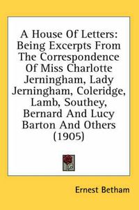 Cover image for A House of Letters: Being Excerpts from the Correspondence of Miss Charlotte Jerningham, Lady Jerningham, Coleridge, Lamb, Southey, Bernard and Lucy Barton and Others (1905)