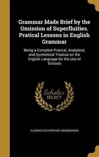 Cover image for Grammar Made Brief by the Omission of Superfluities. Pratical Lessons in English Grammar: Being a Complete Pratical, Analytical, and Synthetical Treatise on the English Language for the Use of Schools