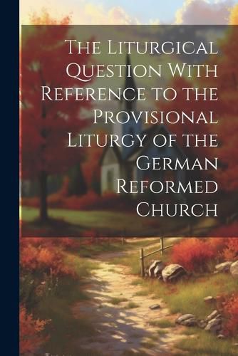 Cover image for The Liturgical Question With Reference to the Provisional Liturgy of the German Reformed Church