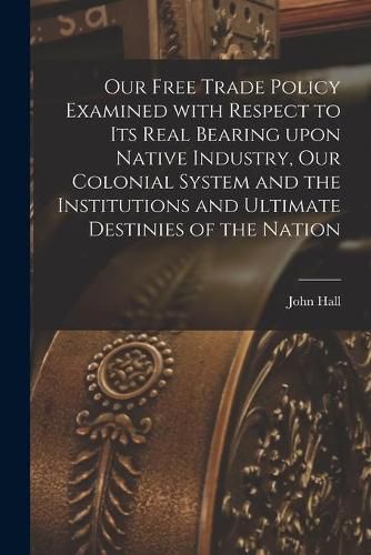 Cover image for Our Free Trade Policy Examined With Respect to Its Real Bearing Upon Native Industry, Our Colonial System and the Institutions and Ultimate Destinies of the Nation [microform]