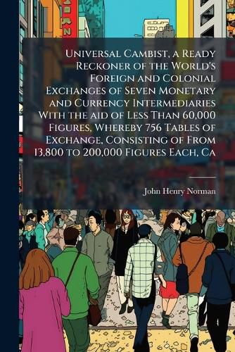 Cover image for Universal Cambist, a Ready Reckoner of the World's Foreign and Colonial Exchanges of Seven Monetary and Currency Intermediaries With the aid of Less Than 60,000 Figures, Whereby 756 Tables of Exchange, Consisting of From 13,800 to 200,000 Figures Each, Ca