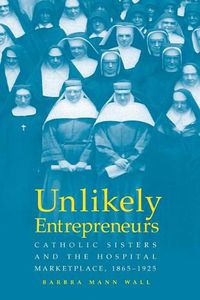 Cover image for Unlikely Entrepreneurs: Catholic Sisters & the Hospital Marketplace, 1865-1925