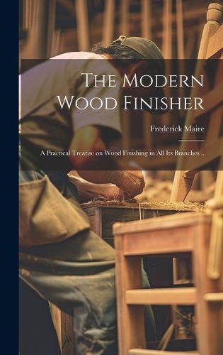 Cover image for The Modern Wood Finisher; a Practical Treatise on Wood Finishing in all its Branches ..