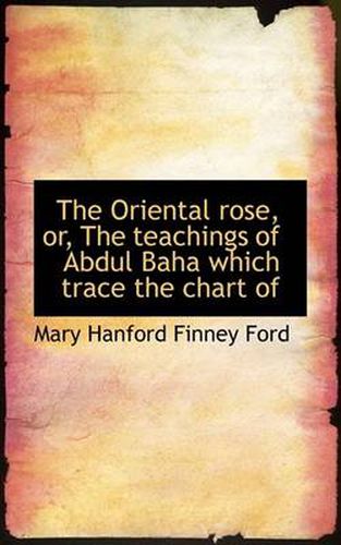 Cover image for The Oriental Rose, or, The Teachings of Abdul Baha Which Trace the Chart of