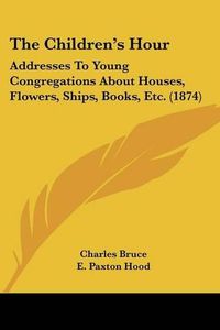 Cover image for The Children's Hour: Addresses to Young Congregations about Houses, Flowers, Ships, Books, Etc. (1874)