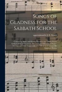 Cover image for Songs of Gladness for the Sabbath School: Containing Music and Hymns Suited to Over Thirty Purely Sabbath-school Occasions, Also a Choice Selection of Prayer-meeting and Choir Tunes With Over 100 of the Choicest Old Standard Hymns