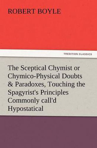 Cover image for The Sceptical Chymist or Chymico-Physical Doubts & Paradoxes, Touching the Spagyrist's Principles Commonly Call'd Hypostatical, as They Are Wont to Be