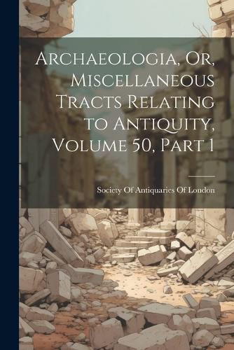 Archaeologia, Or, Miscellaneous Tracts Relating to Antiquity, Volume 50, part 1