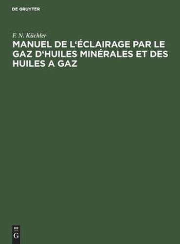 Cover image for Manuel de l'Eclairage Par Le Gaz d'Huiles Minerales Et Des Huiles a Gaz: Abrege Des Regles a Suivre Dans La Pratique Pour La Construction Et l'Exploitation Des Fabriques a Gaz d'Huiles Minerales