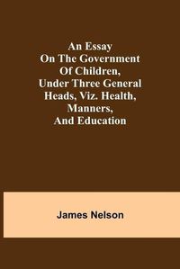 Cover image for An essay on the government of children, under three general heads, viz. health, manners, and education