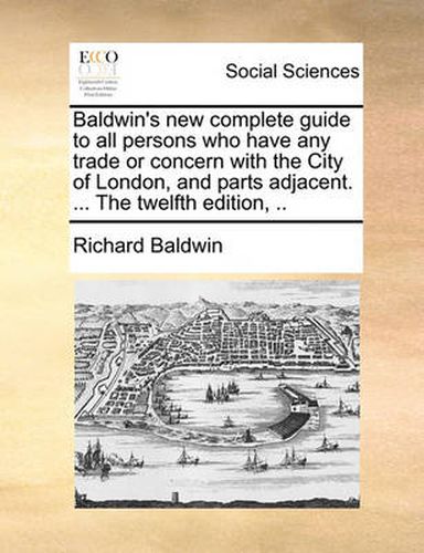 Cover image for Baldwin's New Complete Guide to All Persons Who Have Any Trade or Concern with the City of London, and Parts Adjacent. ... the Twelfth Edition, ..