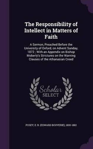 Cover image for The Responsibility of Intellect in Matters of Faith: A Sermon, Preached Before the University of Oxford, on Advent Sunday, 1872; With an Appendix on Bishop Moberly's Strictures on the Warning Clauses of the Athanasian Creed