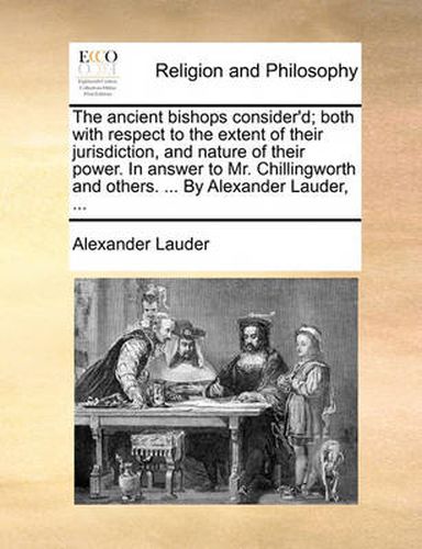 Cover image for The Ancient Bishops Consider'd; Both with Respect to the Extent of Their Jurisdiction, and Nature of Their Power. in Answer to Mr. Chillingworth and Others. ... by Alexander Lauder, ...