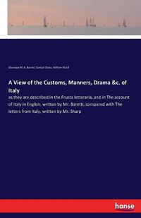 Cover image for A View of the Customs, Manners, Drama &c. of Italy: as they are described in the Frusta letteraria, and in The account of Italy in English, written by Mr. Baretti, compared with The letters from Italy, written by Mr. Sharp