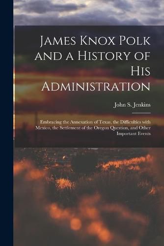 James Knox Polk and a History of His Administration [microform]: Embracing the Annexation of Texas, the Difficulties With Mexico, the Settlement of the Oregon Question, and Other Important Events