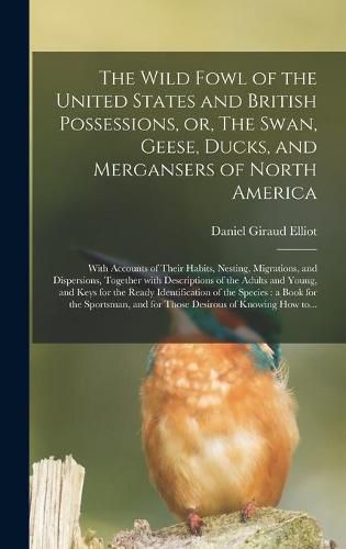 The Wild Fowl of the United States and British Possessions, or, The Swan, Geese, Ducks, and Mergansers of North America [microform]: With Accounts of Their Habits, Nesting, Migrations, and Dispersions, Together With Descriptions of the Adults And...