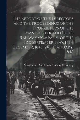 Cover image for The Report of the Directors and the Proceedings of the Proprietors of the Manchester and Leeds Railway Company, of the 3Rd September, 1845, 17Th December, 1845, 24Th January, 1846