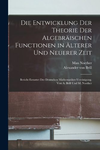 Cover image for Die Entwicklung der Theorie der algebraeischen Functionen in aelterer und neuerer Zeit; Bericht erstattet der Deutschen Mathematiker-Vereinigung. Von A. Brill und M. Noether