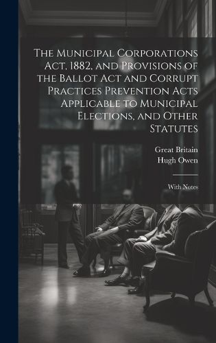 Cover image for The Municipal Corporations Act, 1882, and Provisions of the Ballot Act and Corrupt Practices Prevention Acts Applicable to Municipal Elections, and Other Statutes