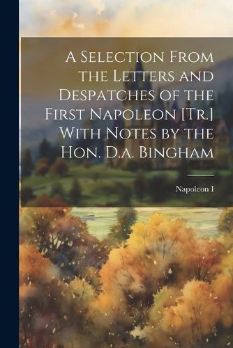 A Selection From the Letters and Despatches of the First Napoleon [Tr.] With Notes by the Hon. D.a. Bingham