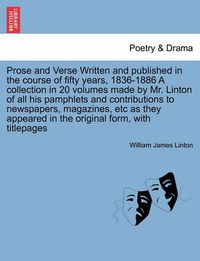 Cover image for Prose and Verse Written and Published in the Course of Fifty Years, 1836-1886 a Collection in 20 Volumes Made by Mr. Linton of All His Pamphlets and Contributions to Newspapers, Magazines, Etc as They Appeared in the Original Form, with Titlepages