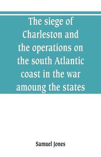 Cover image for The siege of Charleston and the operations on the south Atlantic coast in the war amoung the states