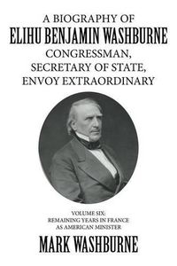 Cover image for A Biography of Elihu Benjamin Washburne Congressman, Secretary of State, Envoy Extraordinary: Volume Six: Remaining Years in France as American Minister