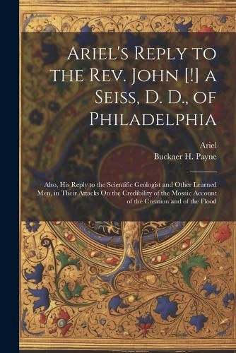 Cover image for Ariel's Reply to the Rev. John [!] a Seiss, D. D., of Philadelphia; Also, His Reply to the Scientific Geologist and Other Learned Men, in Their Attacks On the Credibility of the Mosaic Account of the Creation and of the Flood