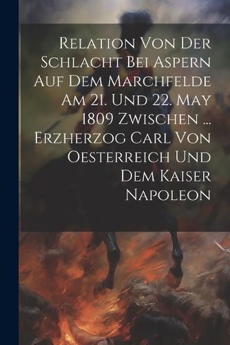 Cover image for Relation Von Der Schlacht Bei Aspern Auf Dem Marchfelde Am 21. Und 22. May 1809 Zwischen ... Erzherzog Carl Von Oesterreich Und Dem Kaiser Napoleon