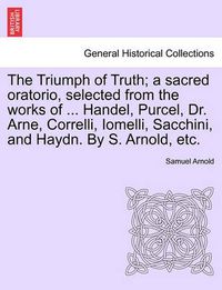 Cover image for The Triumph of Truth; A Sacred Oratorio, Selected from the Works of ... Handel, Purcel, Dr. Arne, Correlli, Iomelli, Sacchini, and Haydn. by S. Arnold, Etc.