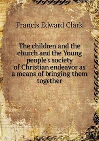 Cover image for The children and the church and the Young people's society of Christian endeavor as a means of bringing them together