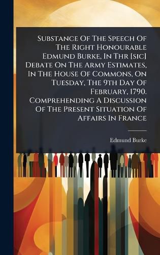 Cover image for Substance Of The Speech Of The Right Honourable Edmund Burke, In Thr [sic] Debate On The Army Estimates, In The House Of Commons, On Tuesday, The 9th Day Of February, 1790. Comprehending A Discussion Of The Present Situation Of Affairs In France