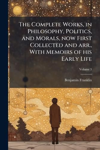 Cover image for The Complete Works, in Philosophy, Politics, and Morals, now First Collected and arr., With Memoirs of his Early Life