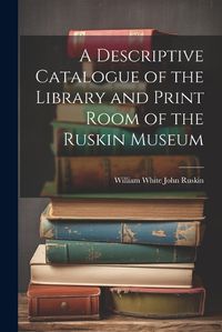 Cover image for A Descriptive Catalogue of the Library and Print Room of the Ruskin Museum