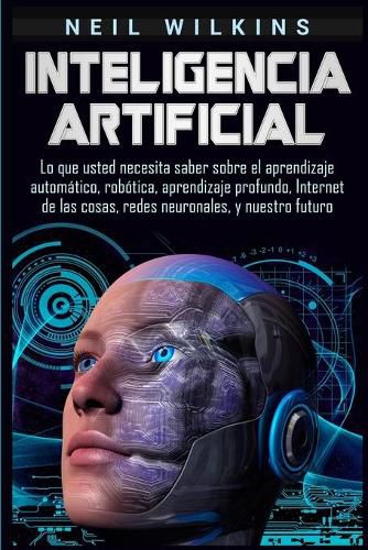 Cover image for Inteligencia artificial: Lo que usted necesita saber sobre el aprendizaje automatico, robotica, aprendizaje profundo, Internet de las cosas, redes neuronales, y nuestro futuro