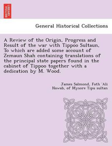 Cover image for A Review of the Origin, Progress and Result of the war with Tippoo Sultaun, To which are added some account of Zemaun Shah containing translations of the principal state papers found in the cabinet of Tippoo together with a dedication by M. Wood.