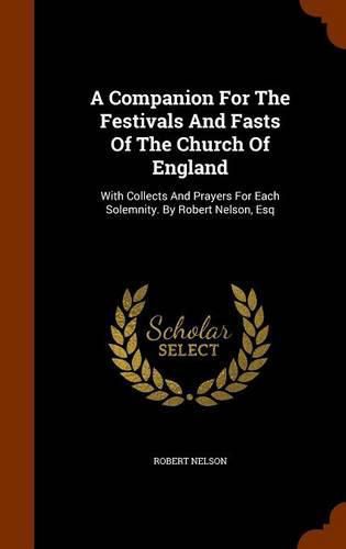 A Companion for the Festivals and Fasts of the Church of England: With Collects and Prayers for Each Solemnity. by Robert Nelson, Esq