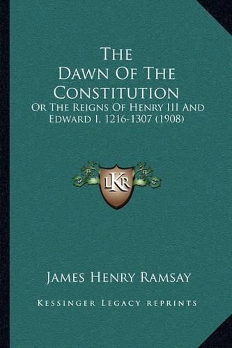 The Dawn of the Constitution the Dawn of the Constitution: Or the Reigns of Henry III and Edward I, 1216-1307 (1908) or the Reigns of Henry III and Edward I, 1216-1307 (1908)