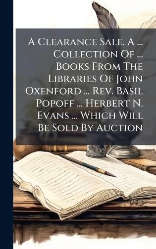 Cover image for A Clearance Sale. A ... Collection Of ... Books From The Libraries Of John Oxenford ... Rev. Basil Popoff ... Herbert N. Evans ... Which Will Be Sold By Auction