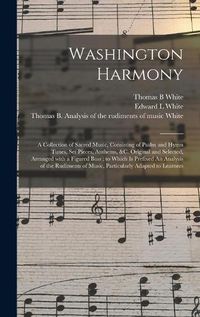 Cover image for Washington Harmony: a Collection of Sacred Music, Consisting of Psalm and Hymn Tunes, Set Pieces, Anthems, &c. Original and Selected, Arranged With a Figured Bass; to Which is Prefixed An Analysis of the Rudiments of Music, Particularly Adapted To...