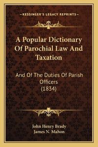 Cover image for A Popular Dictionary of Parochial Law and Taxation: And of the Duties of Parish Officers (1834)