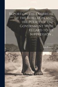 Cover image for Report on the Outbreak of the Rebellion and the Policy of the Government With Regard to its Suppression ..