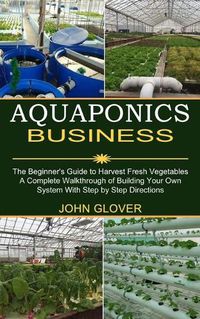 Cover image for Aquaponics Business: A Complete Walkthrough of Building Your Own System With Step by Step Directions (The Beginner's Guide to Harvest Fresh Vegetables)