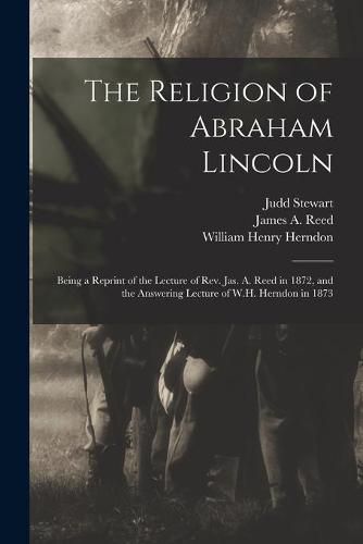 Cover image for The Religion of Abraham Lincoln: Being a Reprint of the Lecture of Rev. Jas. A. Reed in 1872, and the Answering Lecture of W.H. Herndon in 1873