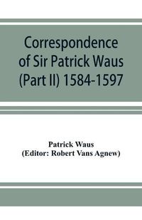 Cover image for Correspondence of Sir Patrick Waus of Barnbarroch, knight; parson of Wigtown; first almoner to the queen; senator of the College of Justice; lord of council, and ambassador to Denmark (Part II) 1584-1597.